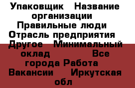 Упаковщик › Название организации ­ Правильные люди › Отрасль предприятия ­ Другое › Минимальный оклад ­ 25 000 - Все города Работа » Вакансии   . Иркутская обл.